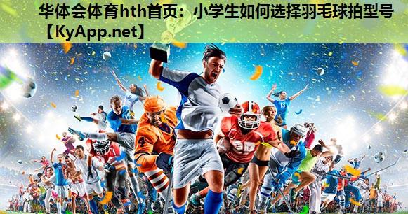 华体会体育hth首页：小学生如何选择羽毛球拍型号